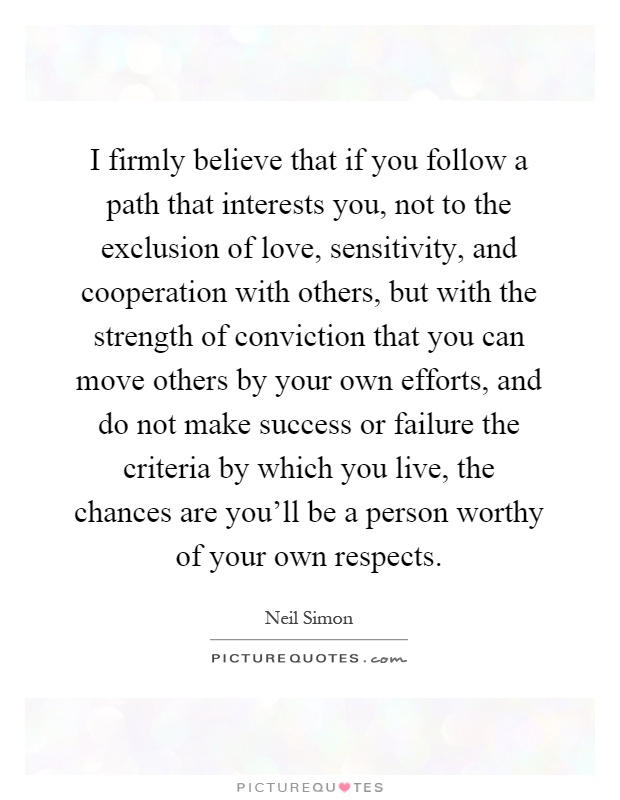 I firmly believe that if you follow a path that interests you, not to the exclusion of love, sensitivity, and cooperation with others, but with the strength of conviction that you can move others by your own efforts, and do not make success or failure the criteria by which you live, the chances are you'll be a person worthy of your own respects Picture Quote #1