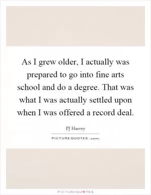 As I grew older, I actually was prepared to go into fine arts school and do a degree. That was what I was actually settled upon when I was offered a record deal Picture Quote #1