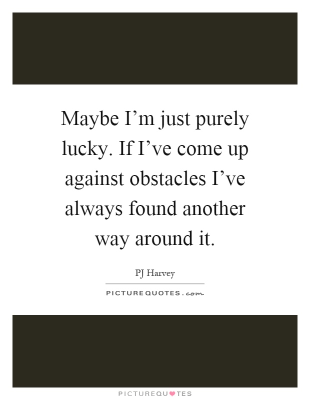 Maybe I'm just purely lucky. If I've come up against obstacles I've always found another way around it Picture Quote #1