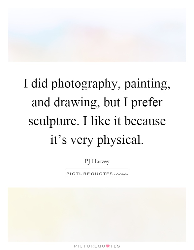 I did photography, painting, and drawing, but I prefer sculpture. I like it because it's very physical Picture Quote #1