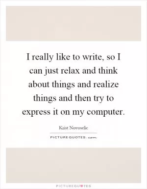 I really like to write, so I can just relax and think about things and realize things and then try to express it on my computer Picture Quote #1