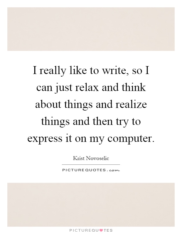 I really like to write, so I can just relax and think about things and realize things and then try to express it on my computer Picture Quote #1