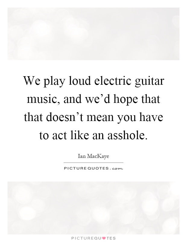 We play loud electric guitar music, and we'd hope that that doesn't mean you have to act like an asshole Picture Quote #1