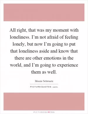 All right, that was my moment with loneliness. I’m not afraid of feeling lonely, but now I’m going to put that loneliness aside and know that there are other emotions in the world, and I’m going to experience them as well Picture Quote #1