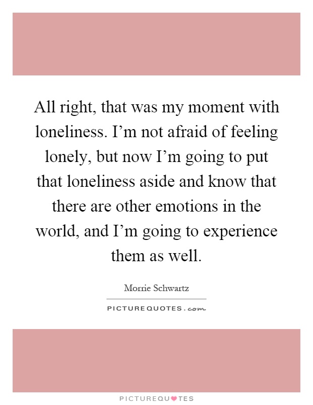 All right, that was my moment with loneliness. I'm not afraid of feeling lonely, but now I'm going to put that loneliness aside and know that there are other emotions in the world, and I'm going to experience them as well Picture Quote #1