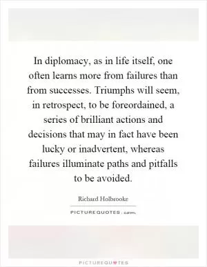 In diplomacy, as in life itself, one often learns more from failures than from successes. Triumphs will seem, in retrospect, to be foreordained, a series of brilliant actions and decisions that may in fact have been lucky or inadvertent, whereas failures illuminate paths and pitfalls to be avoided Picture Quote #1