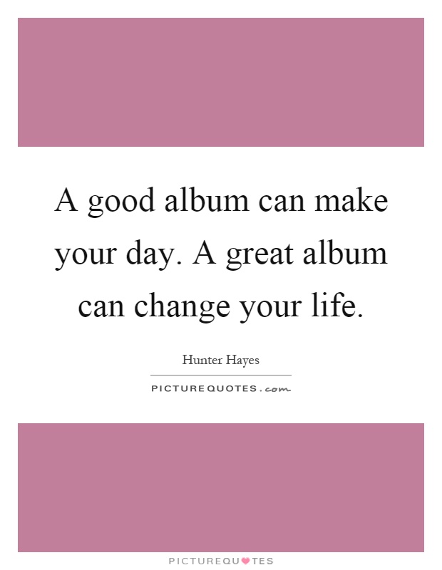 A good album can make your day. A great album can change your life Picture Quote #1