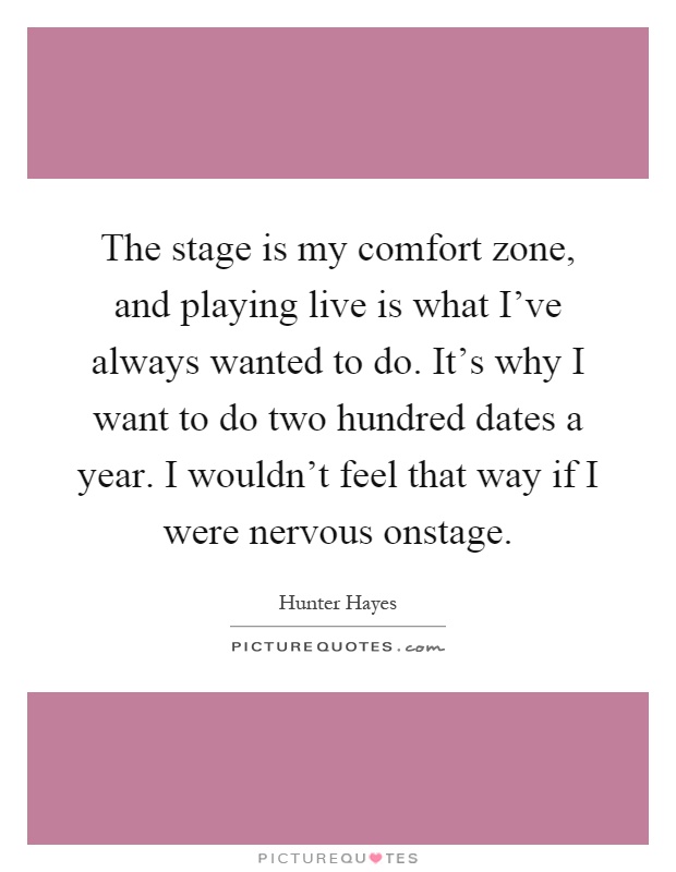 The stage is my comfort zone, and playing live is what I've always wanted to do. It's why I want to do two hundred dates a year. I wouldn't feel that way if I were nervous onstage Picture Quote #1