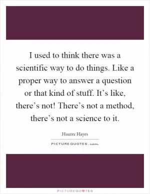 I used to think there was a scientific way to do things. Like a proper way to answer a question or that kind of stuff. It’s like, there’s not! There’s not a method, there’s not a science to it Picture Quote #1