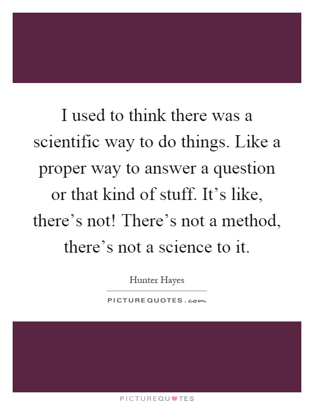 I used to think there was a scientific way to do things. Like a proper way to answer a question or that kind of stuff. It's like, there's not! There's not a method, there's not a science to it Picture Quote #1