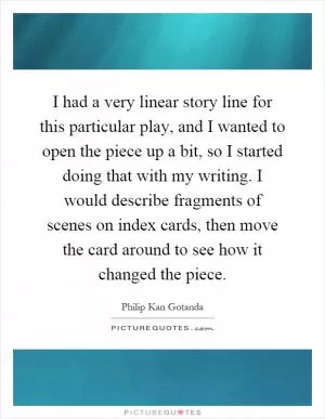 I had a very linear story line for this particular play, and I wanted to open the piece up a bit, so I started doing that with my writing. I would describe fragments of scenes on index cards, then move the card around to see how it changed the piece Picture Quote #1
