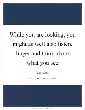 While you are looking, you might as well also listen, linger and think about what you see Picture Quote #1