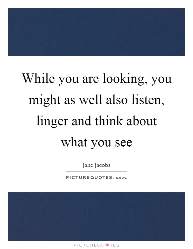 While you are looking, you might as well also listen, linger and think about what you see Picture Quote #1