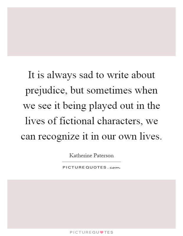 It is always sad to write about prejudice, but sometimes when we see it being played out in the lives of fictional characters, we can recognize it in our own lives Picture Quote #1