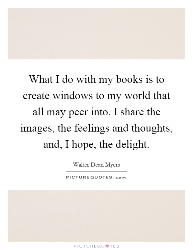 What I do with my books is to create windows to my world that all may peer into. I share the images, the feelings and thoughts, and, I hope, the delight Picture Quote #1