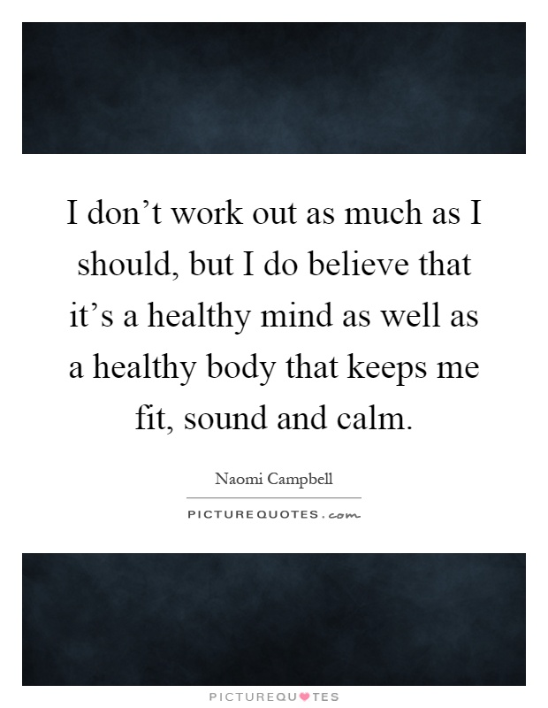 I don't work out as much as I should, but I do believe that it's a healthy mind as well as a healthy body that keeps me fit, sound and calm Picture Quote #1