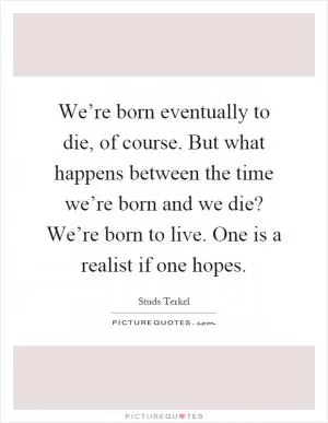 We’re born eventually to die, of course. But what happens between the time we’re born and we die? We’re born to live. One is a realist if one hopes Picture Quote #1
