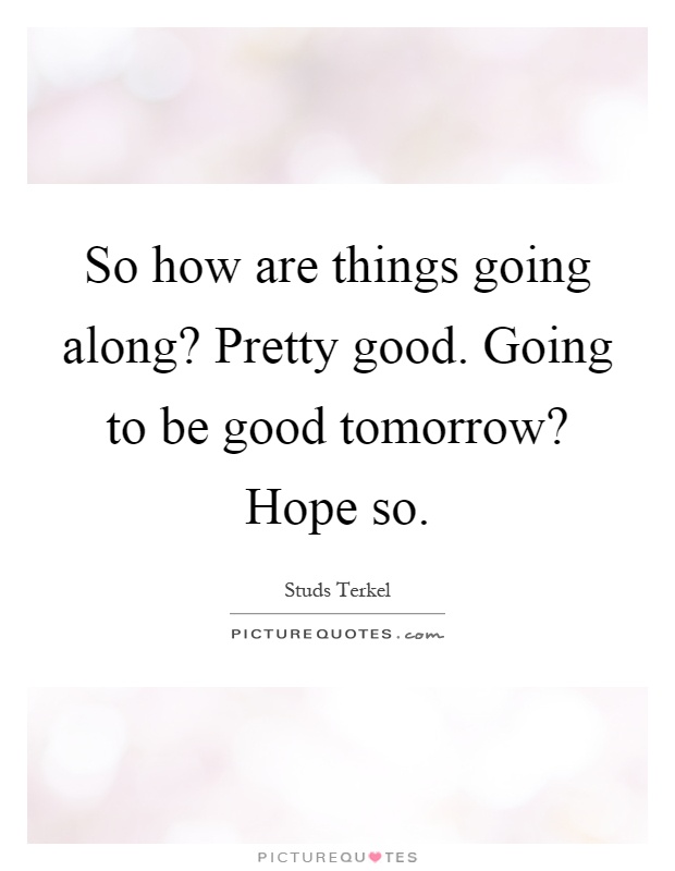 So how are things going along? Pretty good. Going to be good tomorrow? Hope so Picture Quote #1