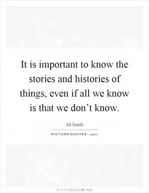 It is important to know the stories and histories of things, even if all we know is that we don’t know Picture Quote #1