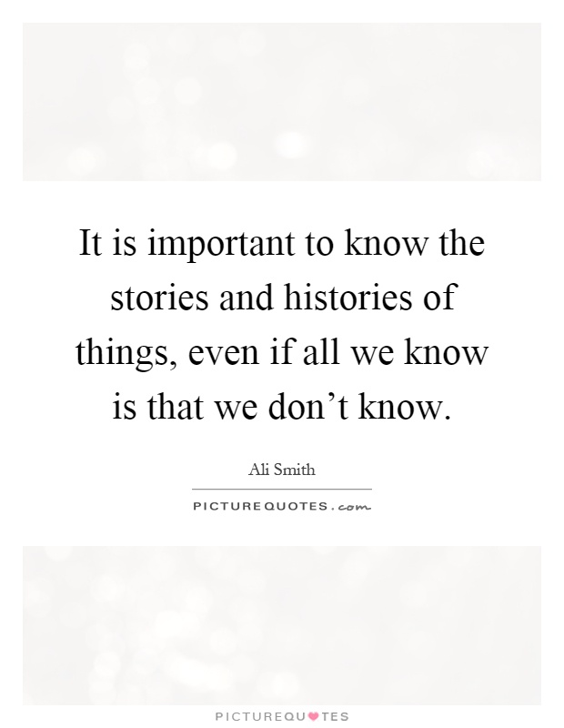 It is important to know the stories and histories of things, even if all we know is that we don't know Picture Quote #1