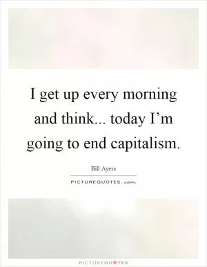 I get up every morning and think... today I’m going to end capitalism Picture Quote #1