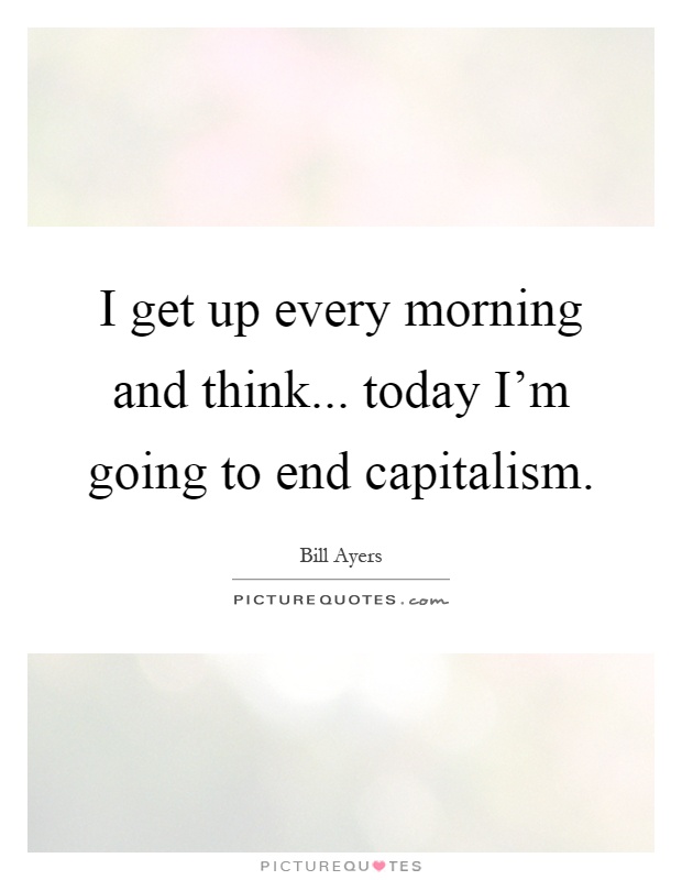 I get up every morning and think... today I'm going to end capitalism Picture Quote #1