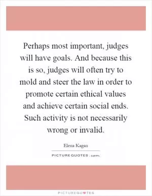 Perhaps most important, judges will have goals. And because this is so, judges will often try to mold and steer the law in order to promote certain ethical values and achieve certain social ends. Such activity is not necessarily wrong or invalid Picture Quote #1