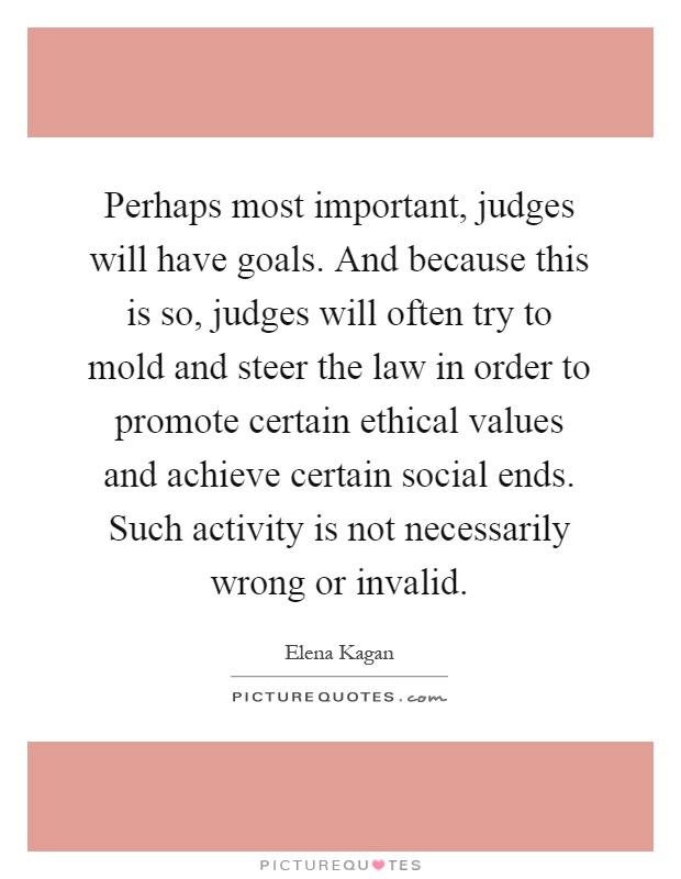 Perhaps most important, judges will have goals. And because this is so, judges will often try to mold and steer the law in order to promote certain ethical values and achieve certain social ends. Such activity is not necessarily wrong or invalid Picture Quote #1