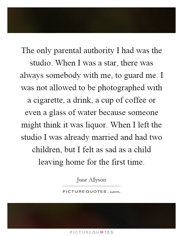 The only parental authority I had was the studio. When I was a star, there was always somebody with me, to guard me. I was not allowed to be photographed with a cigarette, a drink, a cup of coffee or even a glass of water because someone might think it was liquor. When I left the studio I was already married and had two children, but I felt as sad as a child leaving home for the first time Picture Quote #1