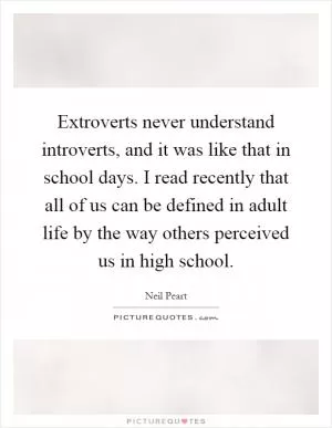Extroverts never understand introverts, and it was like that in school days. I read recently that all of us can be defined in adult life by the way others perceived us in high school Picture Quote #1