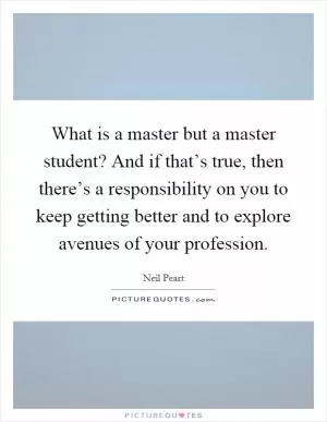What is a master but a master student? And if that’s true, then there’s a responsibility on you to keep getting better and to explore avenues of your profession Picture Quote #1