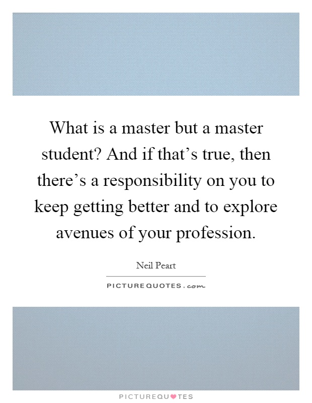 What is a master but a master student? And if that's true, then there's a responsibility on you to keep getting better and to explore avenues of your profession Picture Quote #1