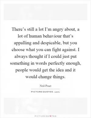 There’s still a lot I’m angry about, a lot of human behaviour that’s appalling and despicable, but you choose what you can fight against. I always thought if I could just put something in words perfectly enough, people would get the idea and it would change things Picture Quote #1