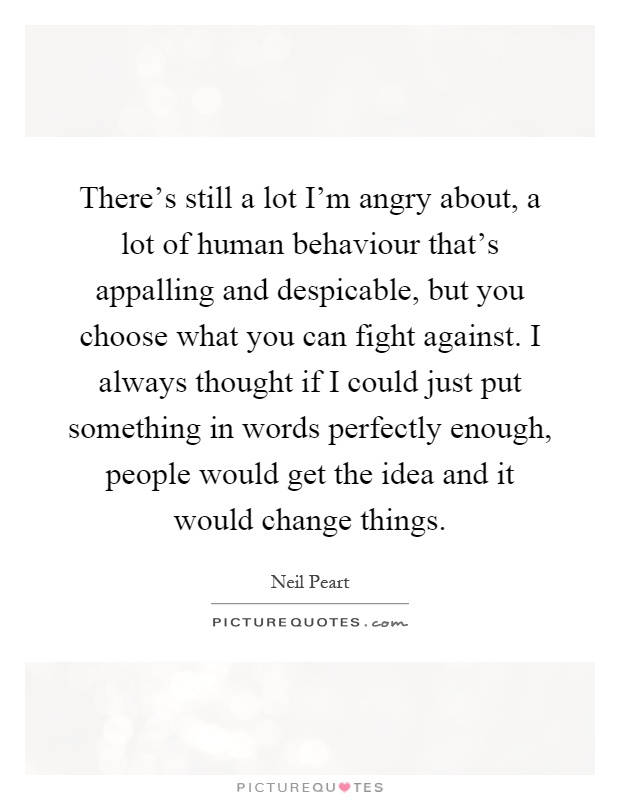 There's still a lot I'm angry about, a lot of human behaviour that's appalling and despicable, but you choose what you can fight against. I always thought if I could just put something in words perfectly enough, people would get the idea and it would change things Picture Quote #1