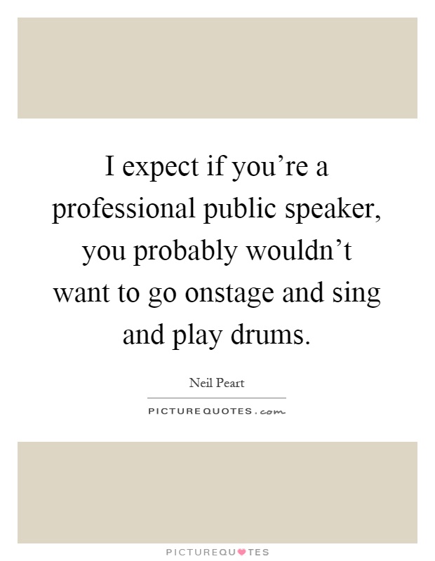 I expect if you're a professional public speaker, you probably wouldn't want to go onstage and sing and play drums Picture Quote #1