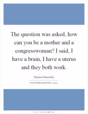 The question was asked, how can you be a mother and a congresswoman? I said, I have a brain, I have a uterus and they both work Picture Quote #1