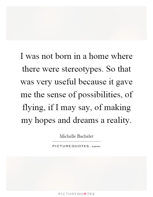 I was not born in a home where there were stereotypes. So that was very useful because it gave me the sense of possibilities, of flying, if I may say, of making my hopes and dreams a reality Picture Quote #1