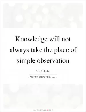 Knowledge will not always take the place of simple observation Picture Quote #1