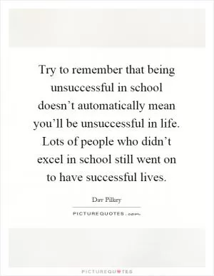 Try to remember that being unsuccessful in school doesn’t automatically mean you’ll be unsuccessful in life. Lots of people who didn’t excel in school still went on to have successful lives Picture Quote #1
