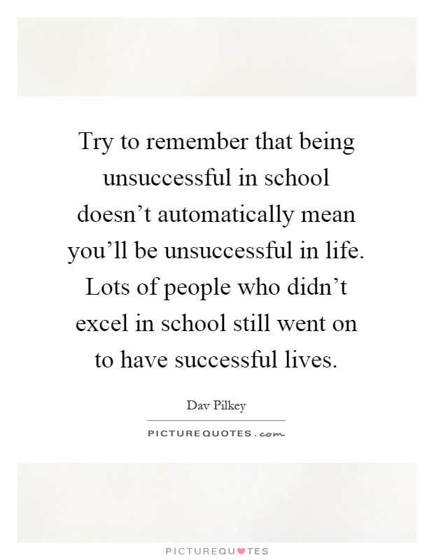 Try to remember that being unsuccessful in school doesn't automatically mean you'll be unsuccessful in life. Lots of people who didn't excel in school still went on to have successful lives Picture Quote #1