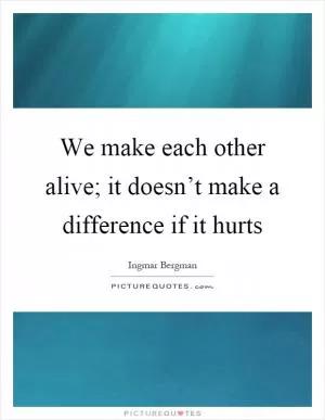 We make each other alive; it doesn’t make a difference if it hurts Picture Quote #1