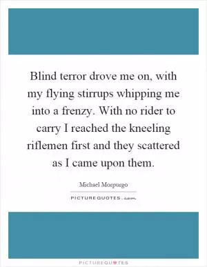 Blind terror drove me on, with my flying stirrups whipping me into a frenzy. With no rider to carry I reached the kneeling riflemen first and they scattered as I came upon them Picture Quote #1
