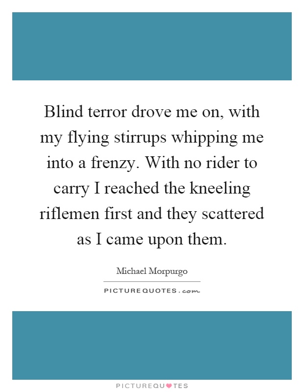 Blind terror drove me on, with my flying stirrups whipping me into a frenzy. With no rider to carry I reached the kneeling riflemen first and they scattered as I came upon them Picture Quote #1