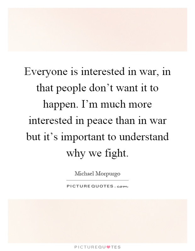 Everyone is interested in war, in that people don't want it to happen. I'm much more interested in peace than in war but it's important to understand why we fight Picture Quote #1