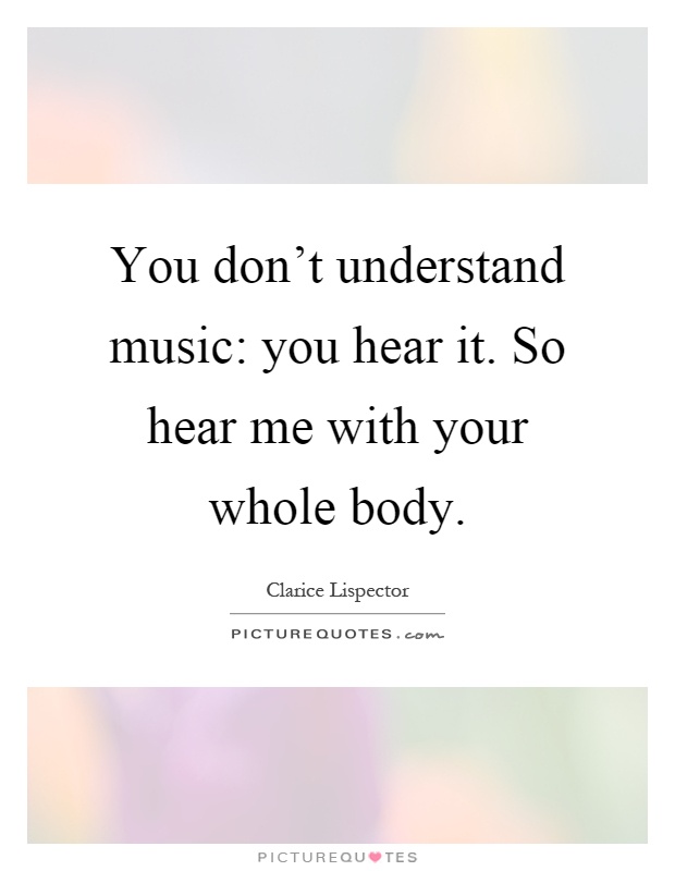 You don't understand music: you hear it. So hear me with your whole body Picture Quote #1