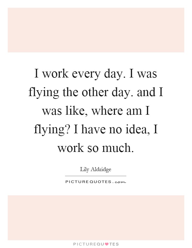I work every day. I was flying the other day. and I was like, where am I flying? I have no idea, I work so much Picture Quote #1