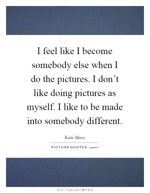 I feel like I become somebody else when I do the pictures. I don't like doing pictures as myself. I like to be made into somebody different Picture Quote #1