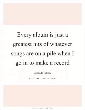 Every album is just a greatest hits of whatever songs are on a pile when I go in to make a record Picture Quote #1