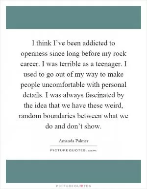I think I’ve been addicted to openness since long before my rock career. I was terrible as a teenager. I used to go out of my way to make people uncomfortable with personal details. I was always fascinated by the idea that we have these weird, random boundaries between what we do and don’t show Picture Quote #1
