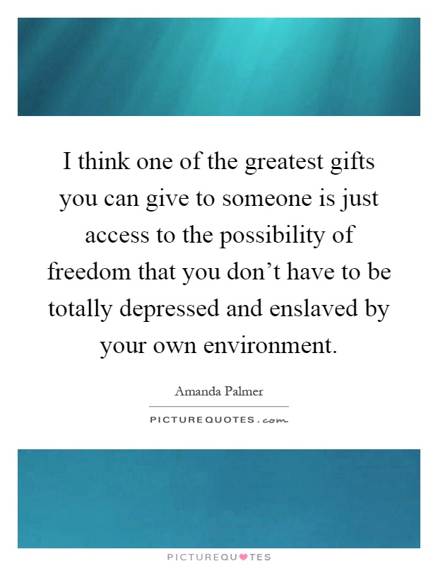 I think one of the greatest gifts you can give to someone is just access to the possibility of freedom that you don't have to be totally depressed and enslaved by your own environment Picture Quote #1